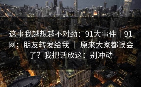 这事我越想越不对劲：91大事件｜91网；朋友转发给我 ｜ 原来大家都误会了？我把话放这：别冲动