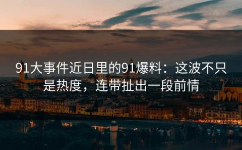 91大事件近日里的91爆料：这波不只是热度，连带扯出一段前情