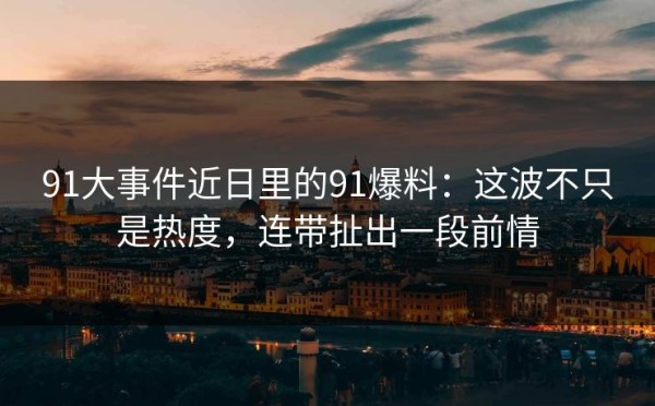 91大事件近日里的91爆料：这波不只是热度，连带扯出一段前情