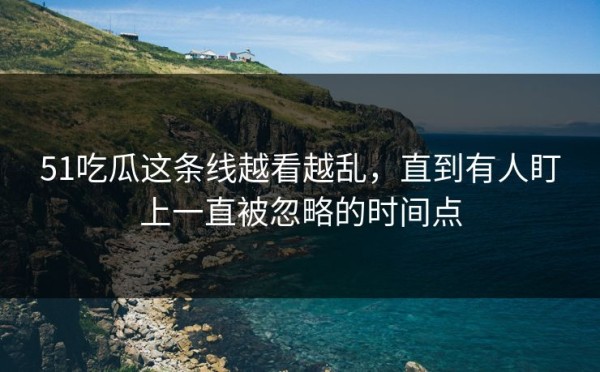 51吃瓜这条线越看越乱，直到有人盯上一直被忽略的时间点