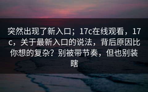 突然出现了新入口；17c在线观看，17c，关于最新入口的说法，背后原因比你想的复杂？别被带节奏，但也别装瞎