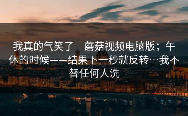 我真的气笑了｜蘑菇视频电脑版；午休的时候——结果下一秒就反转…我不替任何人洗