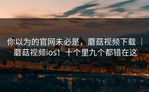 你以为的官网未必是，蘑菇视频下载 ｜ 蘑菇视频ios！十个里九个都错在这