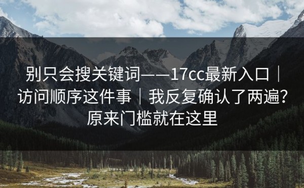 别只会搜关键词——17cc最新入口｜访问顺序这件事｜我反复确认了两遍？原来门槛就在这里