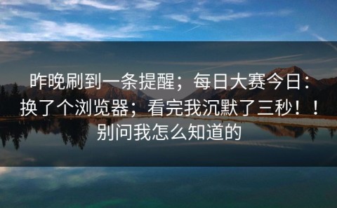 昨晚刷到一条提醒；每日大赛今日：换了个浏览器；看完我沉默了三秒！！别问我怎么知道的