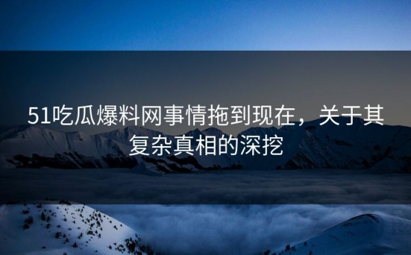 51吃瓜爆料网事情拖到现在，关于其复杂真相的深挖