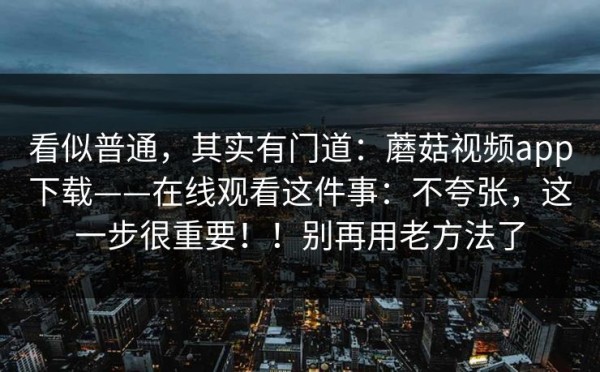看似普通，其实有门道：蘑菇视频app下载——在线观看这件事：不夸张，这一步很重要！！别再用老方法了