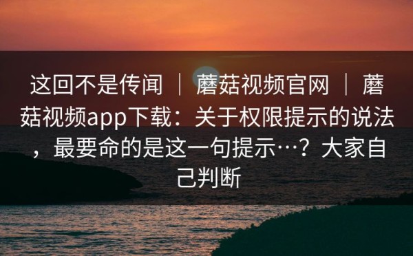 这回不是传闻 ｜ 蘑菇视频官网 ｜ 蘑菇视频app下载：关于权限提示的说法，最要命的是这一句提示…？大家自己判断