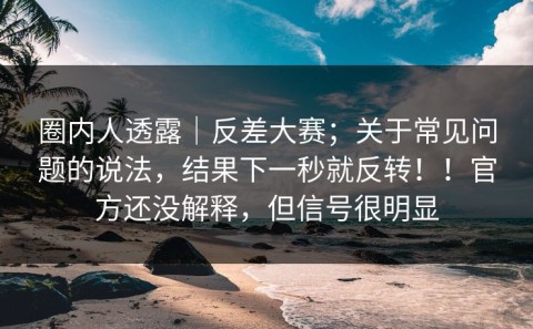 圈内人透露｜反差大赛；关于常见问题的说法，结果下一秒就反转！！官方还没解释，但信号很明显