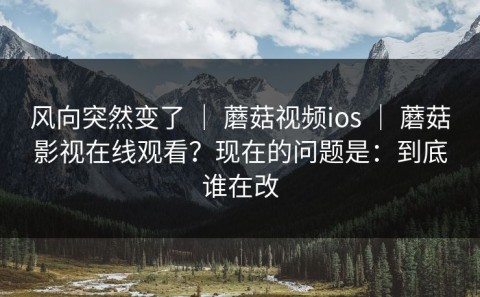 风向突然变了 ｜ 蘑菇视频ios ｜ 蘑菇影视在线观看？现在的问题是：到底谁在改