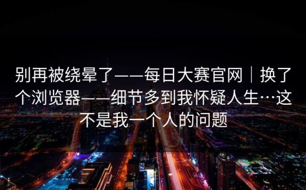 别再被绕晕了——每日大赛官网｜换了个浏览器——细节多到我怀疑人生…这不是我一个人的问题