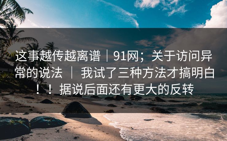 这事越传越离谱|91网;关于访问异常的说法 | 我试了三种方法才搞明白!!据说后面还有更大的反转 这事越传越离谱|91网;关于访问异常的说法 | 我试了三种方法才搞明白!!据说后面还有更大的反转