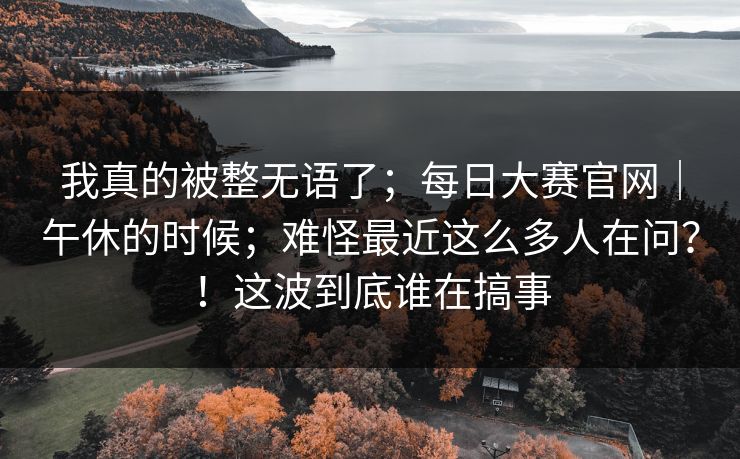 我真的被整无语了;每日大赛官网|午休的时候;难怪最近这么多人在问?!这波到底谁在搞事 我真的被整无语了;每日大赛官网|午休的时候;难怪最近这么多人在问?!这波到底谁在搞事