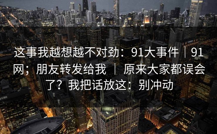 这事我越想越不对劲：91大事件｜91网；朋友转发给我 ｜ 原来大家都误会了？我把话放这：别冲动