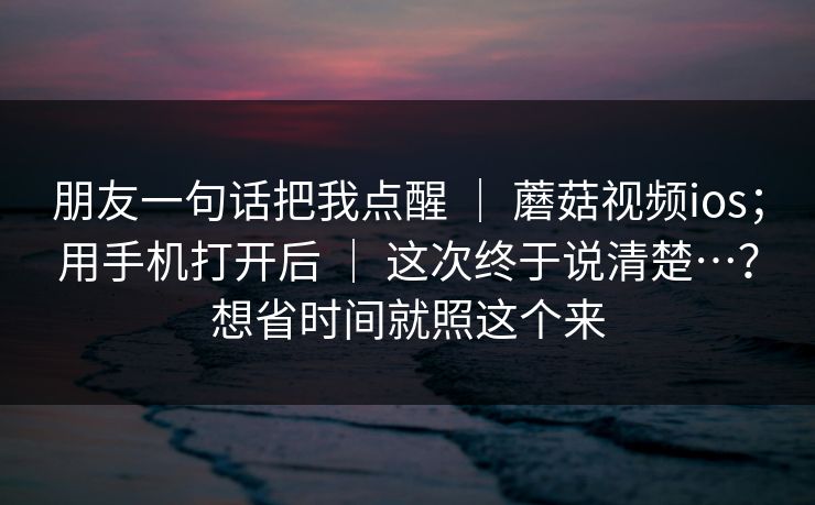 朋友一句话把我点醒 | 蘑菇视频ios;用手机打开后 | 这次终于说清楚…?想省时间就照这个来 朋友一句话把我点醒 | 蘑菇视频ios;用手机打开后 | 这次终于说清楚…?想省时间就照这个来