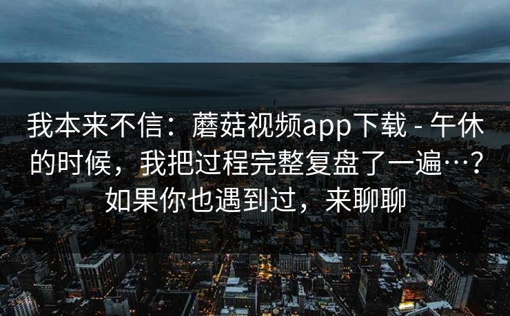 我本来不信:蘑菇视频app下载 - 午休的时候,我把过程完整复盘了一遍…?如果你也遇到过,来聊聊 我本来不信:蘑菇视频app下载 - 午休的时候,我把过程完整复盘了一遍…?如果你也遇到过,来聊聊
