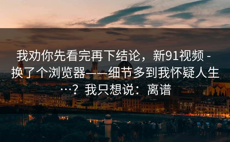 我劝你先看完再下结论，新91视频 - 换了个浏览器——细节多到我怀疑人生…？我只想说：离谱