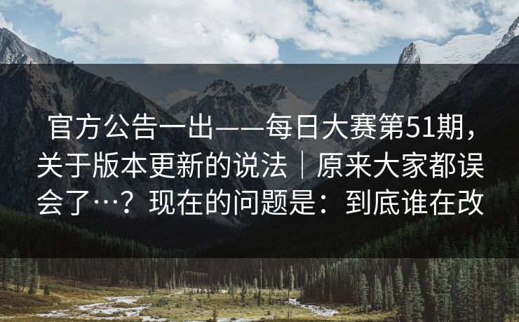 官方公告一出——每日大赛第51期,关于版本更新的说法|原来大家都误会了…?现在的问题是:到底谁在改 官方公告一出——每日大赛第51期,关于版本更新的说法|原来大家都误会了…?现在的问题是:到底谁在改