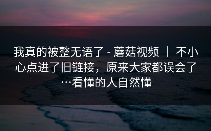 我真的被整无语了 - 蘑菇视频 | 不小心点进了旧链接,原来大家都误会了…看懂的人自然懂 我真的被整无语了 - 蘑菇视频 | 不小心点进了旧链接,原来大家都误会了…看懂的人自然懂
