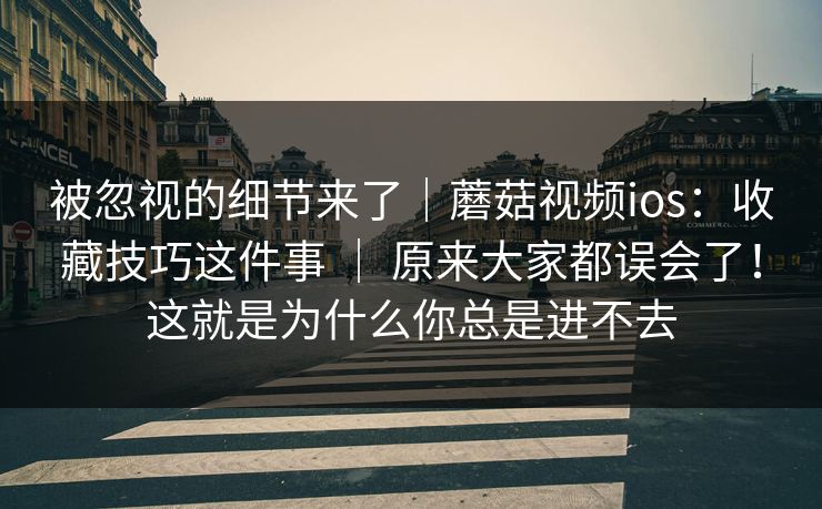 被忽视的细节来了|蘑菇视频ios:收藏技巧这件事 | 原来大家都误会了!这就是为什么你总是进不去 被忽视的细节来了|蘑菇视频ios:收藏技巧这件事 | 原来大家都误会了!这就是为什么你总是进不去