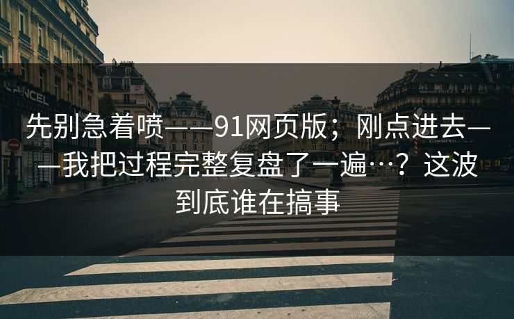 先别急着喷——91网页版；刚点进去——我把过程完整复盘了一遍…？这波到底谁在搞事