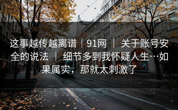 这事越传越离谱|91网 | 关于账号安全的说法 | 细节多到我怀疑人生…如果属实,那就太刺激了 这事越传越离谱|91网 | 关于账号安全的说法 | 细节多到我怀疑人生…如果属实,那就太刺激了