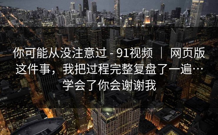 你可能从没注意过 - 91视频 ｜ 网页版这件事，我把过程完整复盘了一遍…学会了你会谢谢我