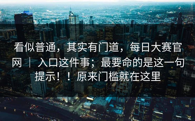 看似普通，其实有门道，每日大赛官网 ｜ 入口这件事；最要命的是这一句提示！！原来门槛就在这里