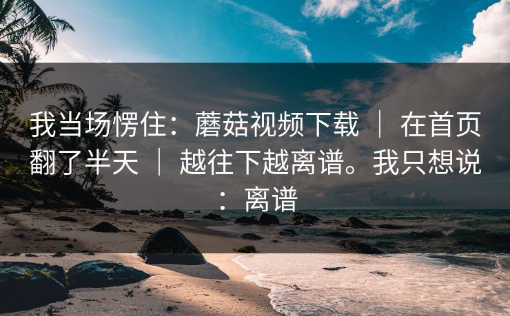 我当场愣住:蘑菇视频下载 | 在首页翻了半天 | 越往下越离谱。我只想说:离谱 我当场愣住:蘑菇视频下载 | 在首页翻了半天 | 越往下越离谱。我只想说:离谱