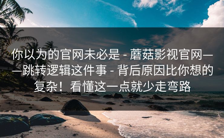 你以为的官网未必是 - 蘑菇影视官网——跳转逻辑这件事 - 背后原因比你想的复杂！看懂这一点就少走弯路