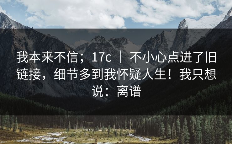 我本来不信；17c ｜ 不小心点进了旧链接，细节多到我怀疑人生！我只想说：离谱