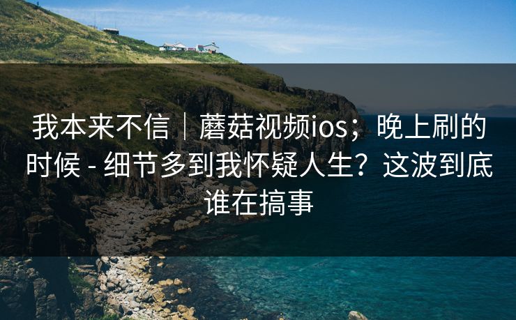 我本来不信｜蘑菇视频ios；晚上刷的时候 - 细节多到我怀疑人生？这波到底谁在搞事