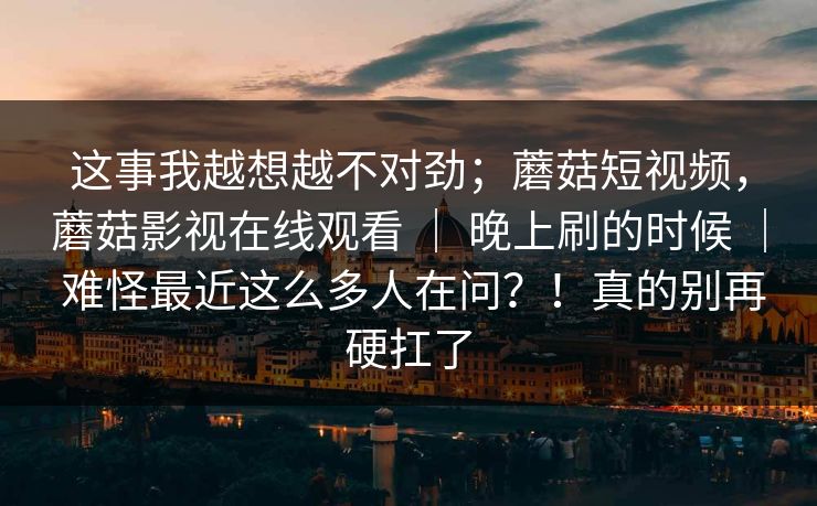 这事我越想越不对劲;蘑菇短视频,蘑菇影视在线观看 | 晚上刷的时候 | 难怪最近这么多人在问?!真的别再硬扛了 这事我越想越不对劲;蘑菇短视频,蘑菇影视在线观看 | 晚上刷的时候 | 难怪最近这么多人在问?!真的别再硬扛了