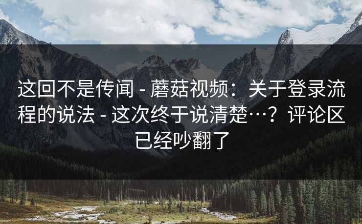 这回不是传闻 - 蘑菇视频：关于登录流程的说法 - 这次终于说清楚…？评论区已经吵翻了