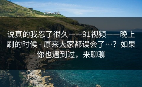 说真的我忍了很久——91视频——晚上刷的时候 - 原来大家都误会了…？如果你也遇到过，来聊聊