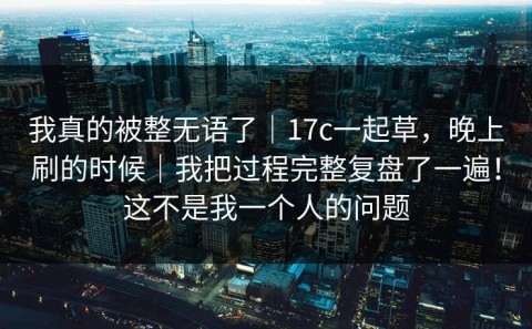 我真的被整无语了｜17c一起草，晚上刷的时候｜我把过程完整复盘了一遍！这不是我一个人的问题