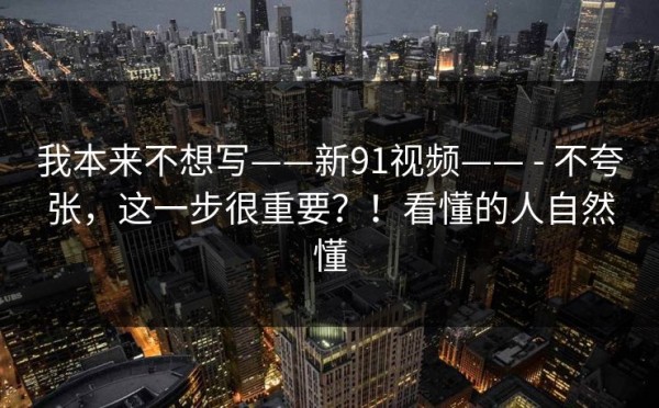 我本来不想写——新91视频—— - 不夸张，这一步很重要？！看懂的人自然懂