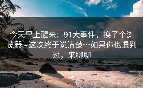 今天早上醒来：91大事件，换了个浏览器 - 这次终于说清楚…如果你也遇到过，来聊聊