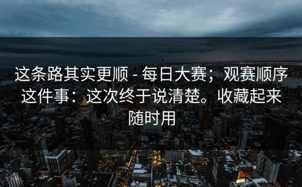 这条路其实更顺 - 每日大赛；观赛顺序这件事：这次终于说清楚。收藏起来随时用