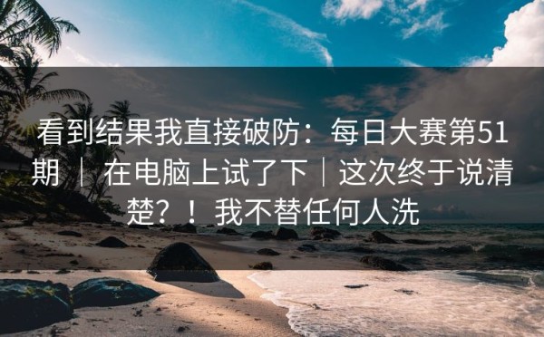 看到结果我直接破防：每日大赛第51期 ｜ 在电脑上试了下｜这次终于说清楚？！我不替任何人洗