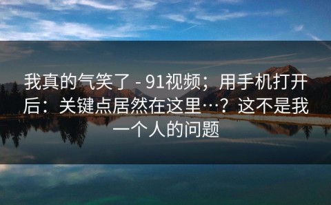 我真的气笑了 - 91视频；用手机打开后：关键点居然在这里…？这不是我一个人的问题