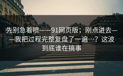 先别急着喷——91网页版；刚点进去——我把过程完整复盘了一遍…？这波到底谁在搞事