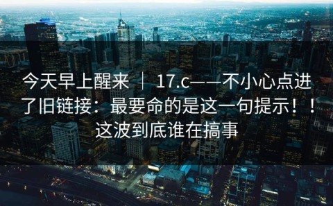 今天早上醒来 ｜ 17.c——不小心点进了旧链接：最要命的是这一句提示！！这波到底谁在搞事