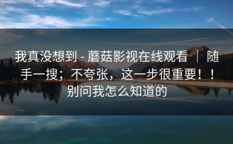 我真没想到 - 蘑菇影视在线观看 ｜ 随手一搜；不夸张，这一步很重要！！别问我怎么知道的