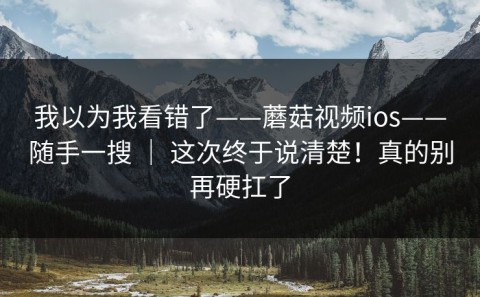 我以为我看错了——蘑菇视频ios——随手一搜 ｜ 这次终于说清楚！真的别再硬扛了