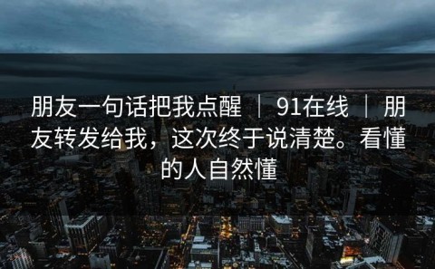朋友一句话把我点醒 ｜ 91在线 ｜ 朋友转发给我，这次终于说清楚。看懂的人自然懂