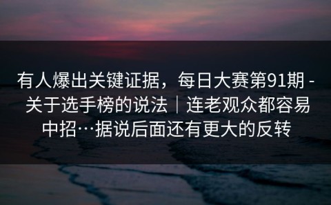 有人爆出关键证据，每日大赛第91期 - 关于选手榜的说法｜连老观众都容易中招…据说后面还有更大的反转