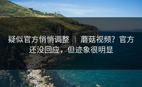 疑似官方悄悄调整 ｜ 蘑菇视频？官方还没回应，但迹象很明显