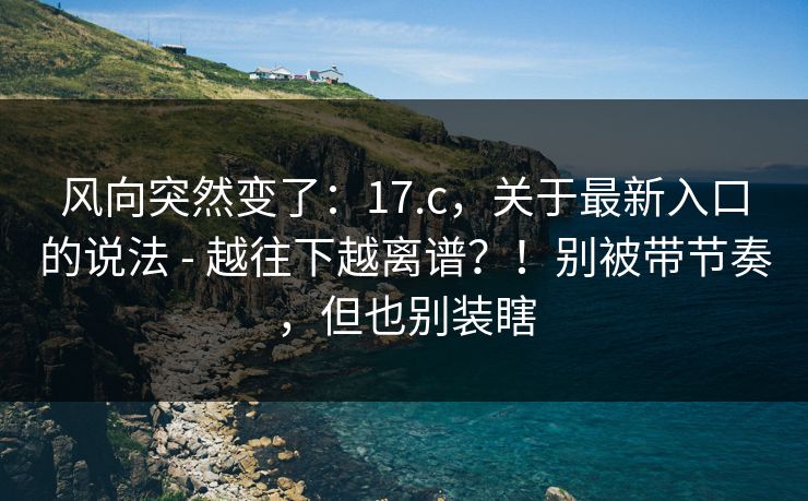 风向突然变了：17.c，关于最新入口的说法 - 越往下越离谱？！别被带节奏，但也别装瞎