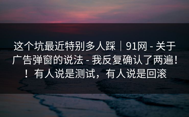 这个坑最近特别多人踩｜91网 - 关于广告弹窗的说法 - 我反复确认了两遍！！有人说是测试，有人说是回滚